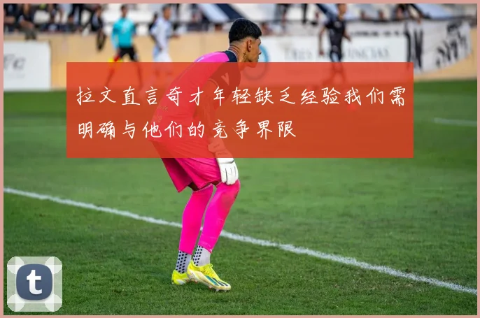 拉文直言奇才年轻缺乏经验我们需明确与他们的竞争界限