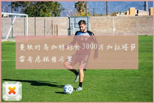 曼联对乌加特标价3000万加拉塔萨雷考虑租借方案