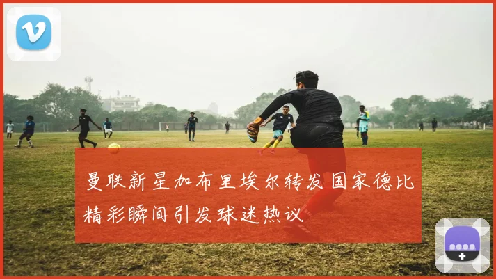 曼联新星加布里埃尔转发国家德比精彩瞬间引发球迷热议