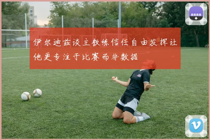 伊尔迪兹谈主教练信任自由发挥让他更专注于比赛而非数据