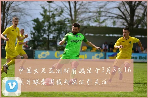 中国女足亚洲杯首战定于3月3日16点开球泰国裁判执法引关注