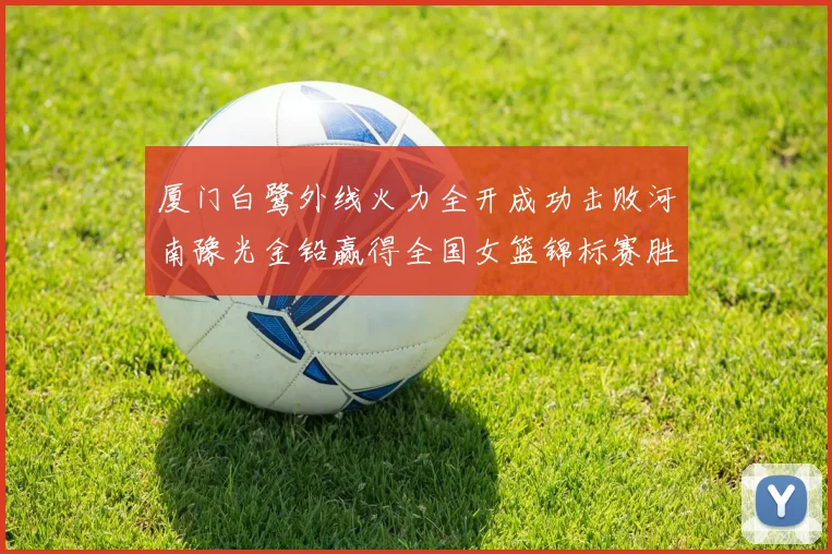 厦门白鹭外线火力全开成功击败河南豫光金铅赢得全国女篮锦标赛胜利