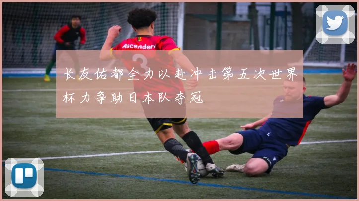 长友佑都全力以赴冲击第五次世界杯力争助日本队夺冠