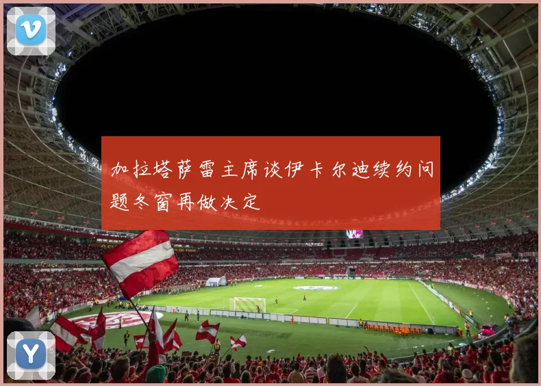 加拉塔萨雷主席谈伊卡尔迪续约问题冬窗再做决定