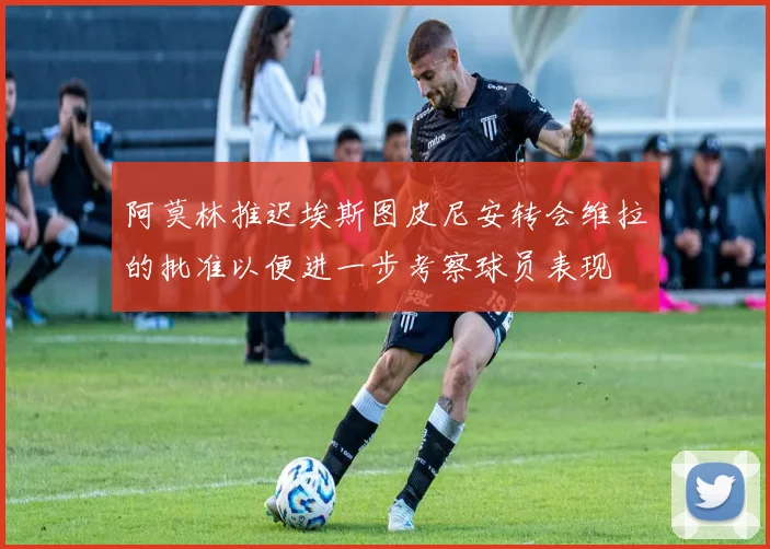 阿莫林推迟埃斯图皮尼安转会维拉的批准以便进一步考察球员表现