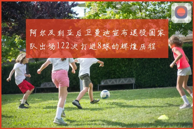 阿尔及利亚后卫曼迪宣布退役国家队出场122次打进8球的辉煌历程